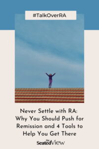 There are some excellent tools to help you feel empowered to take the lead in your RA treatment so you can get back to living your life. Because that’s the point of it all: to protect your life and how you want to live it. Four steps that can help you on the quest for RA remission. Totle graphic showing a woman standing on a roof with her arms raised in triumph. Title is "#TalkOverRA:. Never Settle with RA: WHy You Should Push for Remission and 4 Tools to Get There"