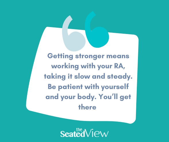 QUote graphic, teal background: Getting stronger means working with your RA. taking it slow and steady. Be patient with yourself and your body. You'll get there.