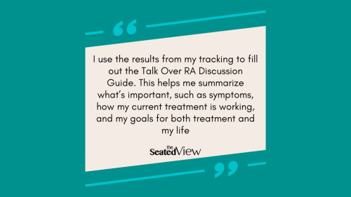 Teal quote graphi: I use the results from my tracking to fill out the Talk Over RA Discussion Guide. This helps me summarize what’s important, such as symptoms, how my current treatment is working, and my goals for both treatment and my life. 