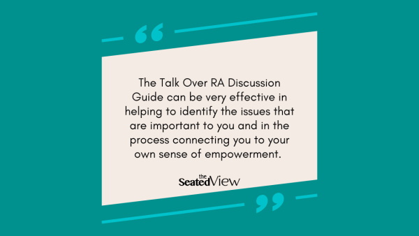 The Talk Over RA Discussion Guide can be very effective in helping to identify the issues that are important to you and in the process connecting you to your own sense of empowerment. Quote graphic, teal; background, sand-coloured text field